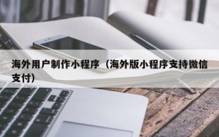 四川海外用户制作小程序（海外版小程序支持微信支付）