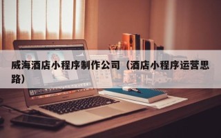四川威海酒店小程序制作公司（酒店小程序运营思路）